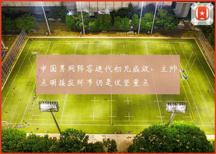 中国男网阵容迭代初见成效，主帅点明接发环节仍是攻坚重点 - Kaiyun推荐