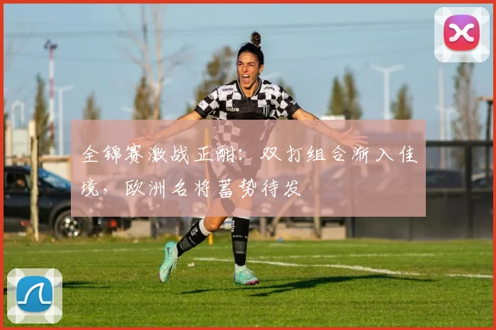 全锦赛激战正酣：双打组合渐入佳境，欧洲名将蓄势待发 - Kaiyun推荐