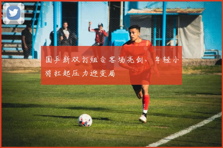 国乒新双打组合客场亮剑，年轻小将扛起压力迎变局 - Kaiyun推荐