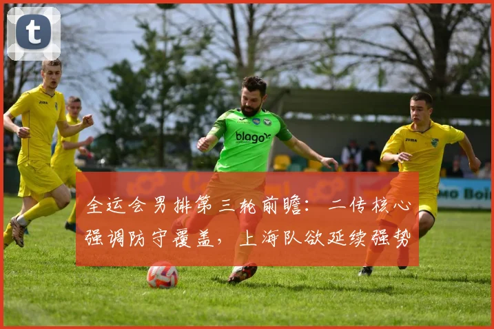 全运会男排第三轮前瞻：二传核心强调防守覆盖，上海队欲延续强势 - Kaiyun推荐