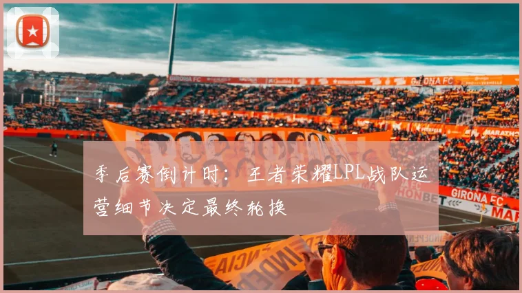 季后赛倒计时：王者荣耀LPL战队运营细节决定最终轮换 - Kaiyun资讯