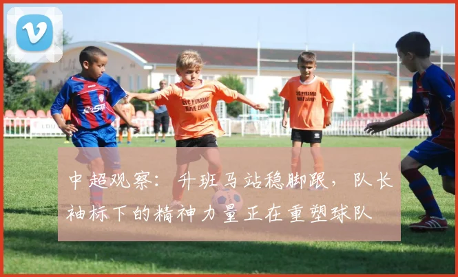 中超观察:升班马站稳脚跟,队长袖标下的精神力量正在重塑球队 - Kaiyun推荐
