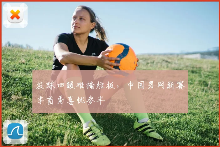 发球回暖难掩短板，中国男网新赛季首秀喜忧参半 - Kaiyun推荐