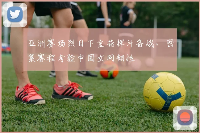 亚洲赛场烈日下金花挥汗备战，密集赛程考验中国女网韧性 - Kaiyun推荐