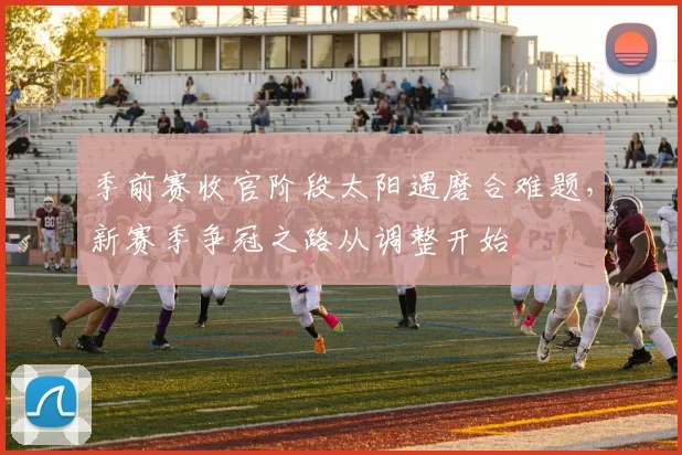 季前赛收官阶段太阳遇磨合难题，新赛季争冠之路从调整开始 - Kaiyun资讯