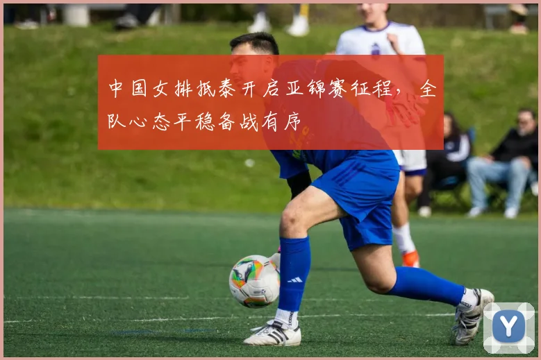 中国女排抵泰开启亚锦赛征程，全队心态平稳备战有序 - Kaiyun推荐