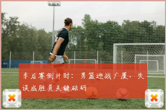 季后赛倒计时：男篮迎战广厦，失误成胜负关键砝码 - Kaiyun资讯