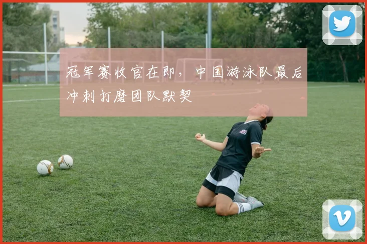 冠军赛收官在即，中国游泳队最后冲刺打磨团队默契 - Kaiyun推荐