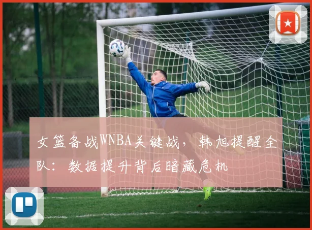 女篮备战WNBA关键战，韩旭提醒全队：数据提升背后暗藏危机 - Kaiyun资讯
