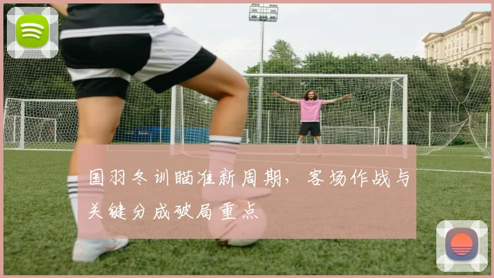 国羽冬训瞄准新周期，客场作战与关键分成破局重点 - Kaiyun推荐