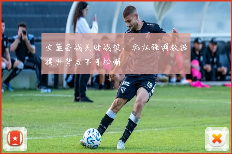 女篮备战关键战役，韩旭强调数据提升背后不可松懈 - Kaiyun资讯