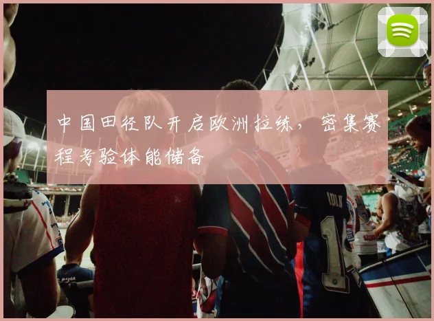 中国田径队开启欧洲拉练，密集赛程考验体能储备 - Kaiyun推荐