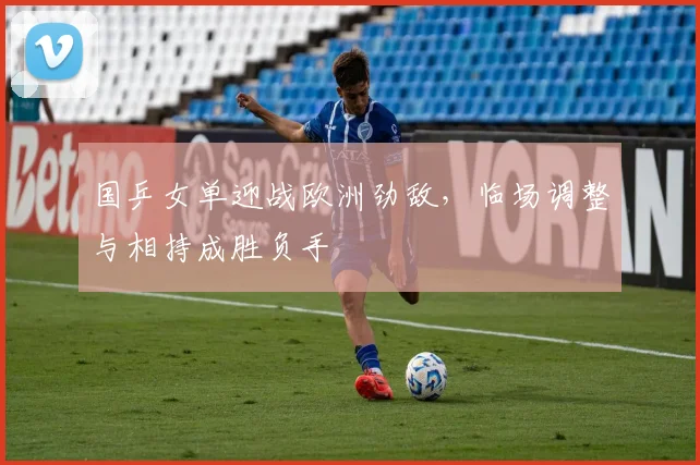 国乒女单迎战欧洲劲敌，临场调整与相持成胜负手 - Kaiyun推荐