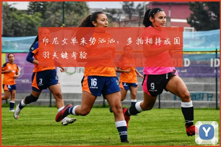 印尼女单来势汹汹，多拍相持成国羽关键考验 - Kaiyun推荐