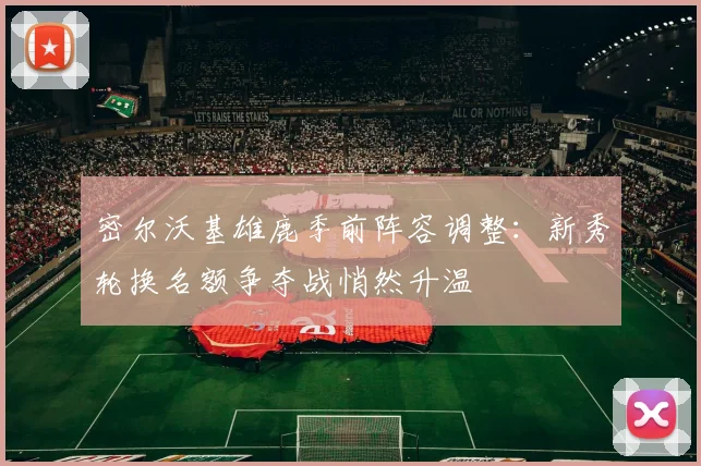 密尔沃基雄鹿季前阵容调整：新秀轮换名额争夺战悄然升温 - Kaiyun资讯