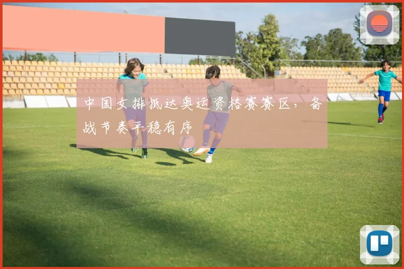 中国女排抵达奥运资格赛赛区，备战节奏平稳有序 - Kaiyun推荐