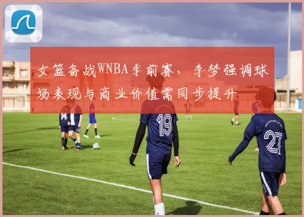 女篮备战WNBA季前赛，李梦强调球场表现与商业价值需同步提升 - Kaiyun资讯