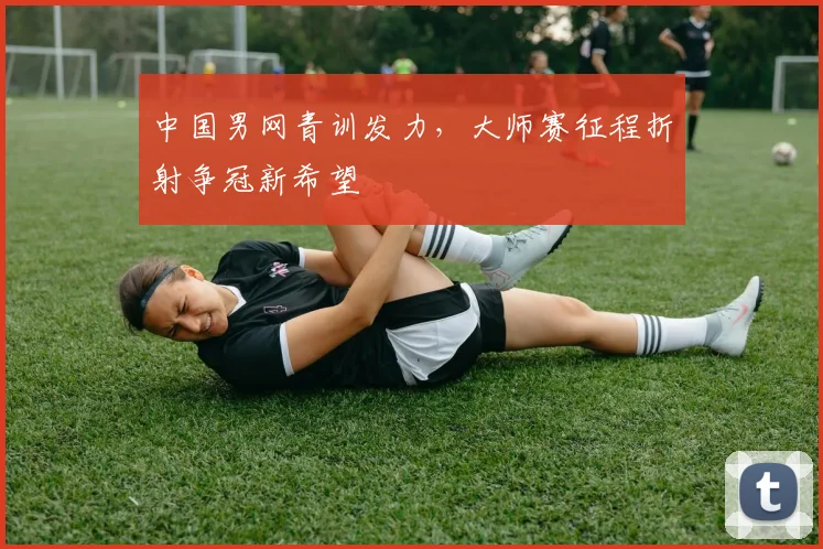 中国男网青训发力，大师赛征程折射争冠新希望 - Kaiyun推荐