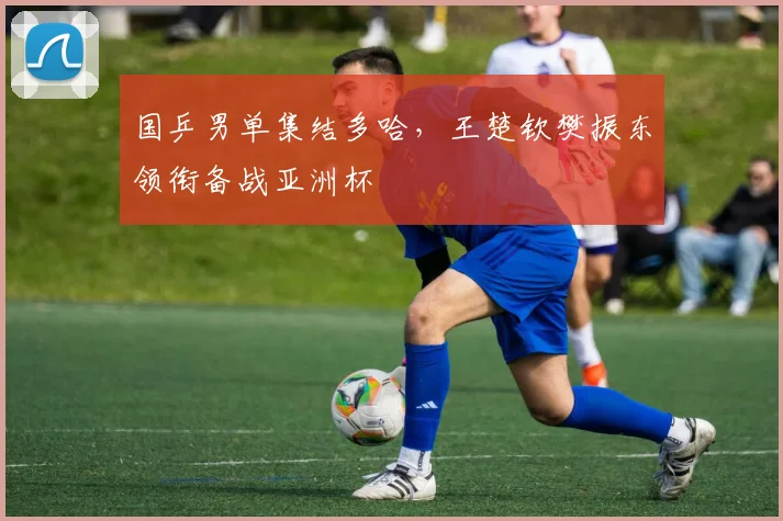 国乒男单集结多哈，王楚钦樊振东领衔备战亚洲杯 - Kaiyun推荐