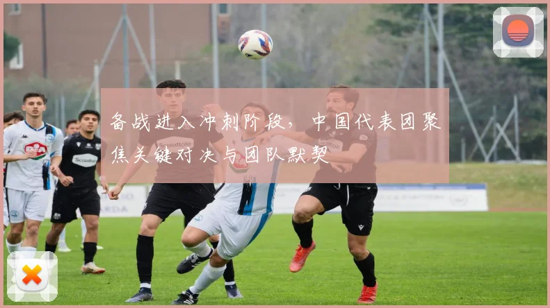 备战进入冲刺阶段，中国代表团聚焦关键对决与团队默契 - Kaiyun推荐