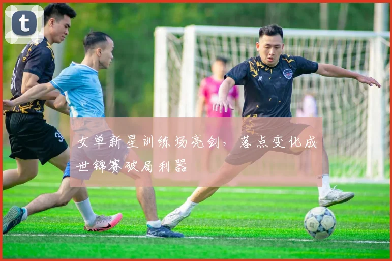 女单新星训练场亮剑，落点变化成世锦赛破局利器 - Kaiyun精选
