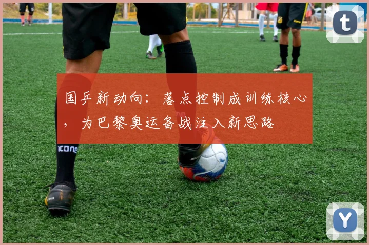 国乒新动向:落点控制成训练核心,为巴黎奥运备战注入新思路 - Kaiyun推荐