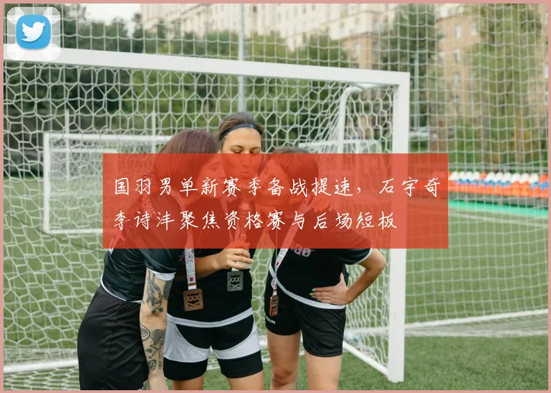 国羽男单新赛季备战提速，石宇奇李诗沣聚焦资格赛与后场短板 - Kaiyun推荐