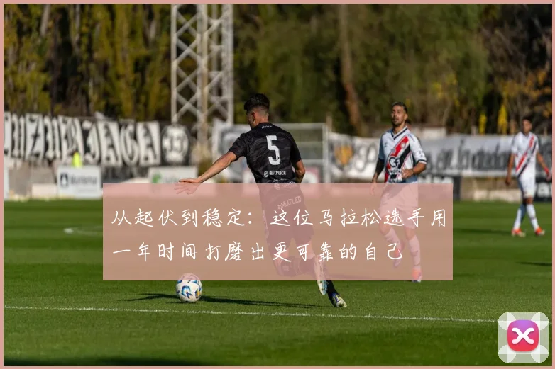 从起伏到稳定：这位马拉松选手用一年时间打磨出更可靠的自己 - Kaiyun推荐
