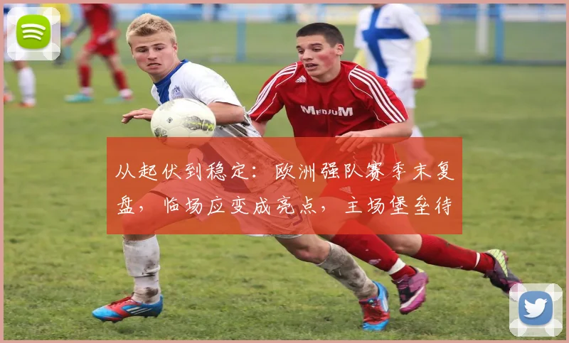 从起伏到稳定：欧洲强队赛季末复盘，临场应变成亮点，主场堡垒待加固 - Kaiyun推荐